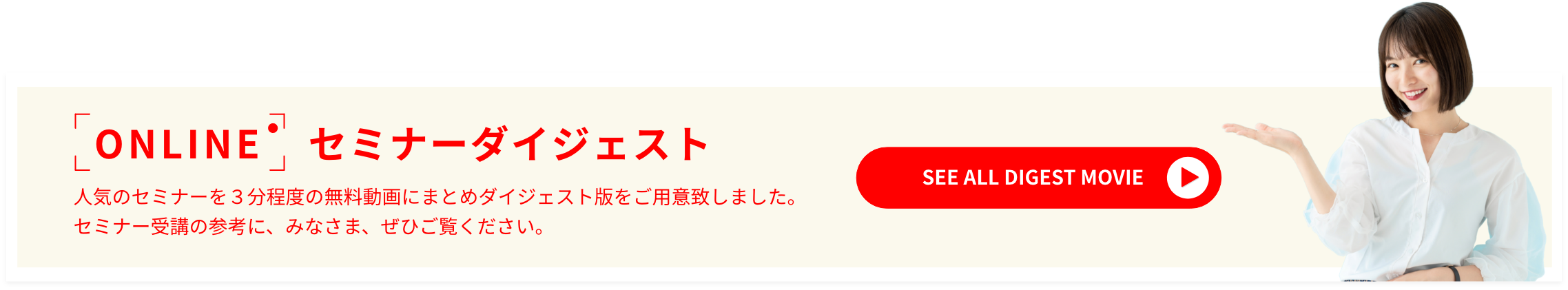 ONLINE セミナーダイジェスト 人気のセミナーを3分程度の無料動画にまとめダイジェスト版をご用意致しました。セミナー受講の参考に、みなさま、ぜひご覧ください。SEE ALL DIGEST MOVIE