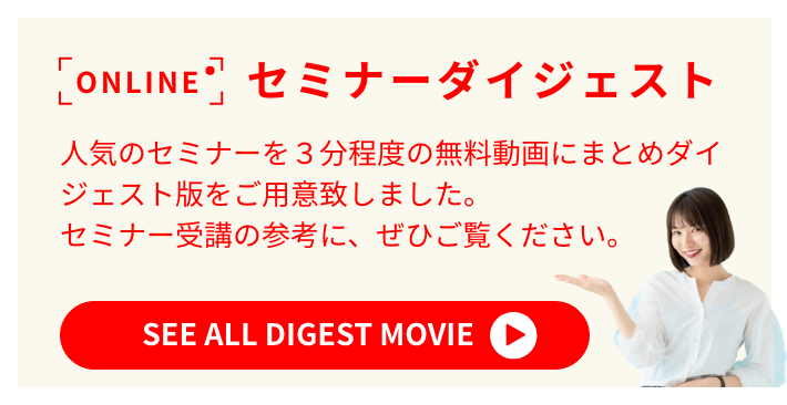 ONLINE セミナーダイジェスト 人気のセミナーを3分程度の無料動画にまとめダイジェスト版をご用意致しました。セミナー受講の参考に、みなさま、ぜひご覧ください。SEE ALL DIGEST MOVIE